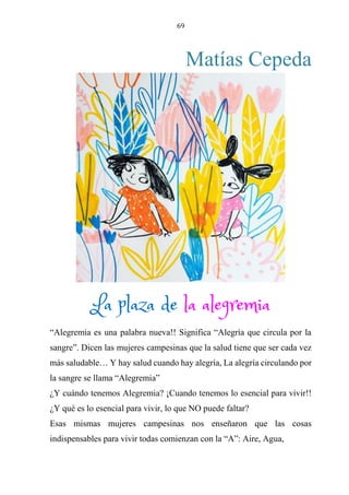 69
Matías Cepeda
LA PLAZA DE LA ALEGREMIA
“Alegremia es una palabra nueva!! Significa “Alegría que circula por la
sangre”. Dicen las mujeres campesinas que la salud tiene que ser cada vez
más saludable… Y hay salud cuando hay alegría, La alegría circulando por
la sangre se llama “Alegremia”
¿Y cuándo tenemos Alegremia? ¡Cuando tenemos lo esencial para vivir!!
¿Y qué es lo esencial para vivir, lo que NO puede faltar?
Esas mismas mujeres campesinas nos enseñaron que las cosas
indispensables para vivir todas comienzan con la “A”: Aire, Agua,
La plaza de la alegremia
 