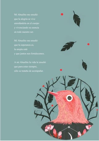 7
Mi Abuelito me enseñó
que la alegría se vive
enredándola en el cuerpo
y vivenciando su esencia
en todo nuestro ser.
Mi Abuelito me enseñó
que la esperanza es,
la utopía está
y que juntos nos fortalecemos.
A mi Abuelito la vida le enseñó
que para estar siempre,
sólo se trataba de acompañar.
 