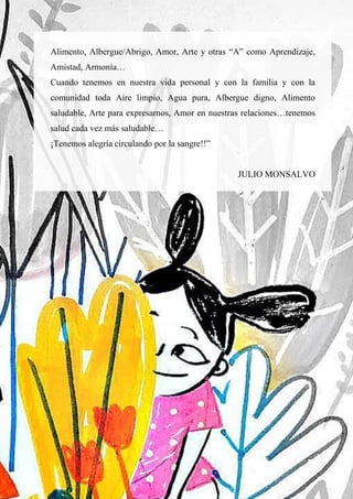 70
Alimento, Albergue/Abrigo, Amor, Arte y otras “A” como Aprendizaje,
Amistad, Armonía…
Cuando tenemos en nuestra vida personal y con la familia y con la
comunidad toda Aire limpio, Agua pura, Albergue digno, Alimento
saludable, Arte para expresarnos, Amor en nuestras relaciones…tenemos
salud cada vez más saludable…
¡Tenemos alegría circulando por la sangre!!”
JULIO MONSALVO
 