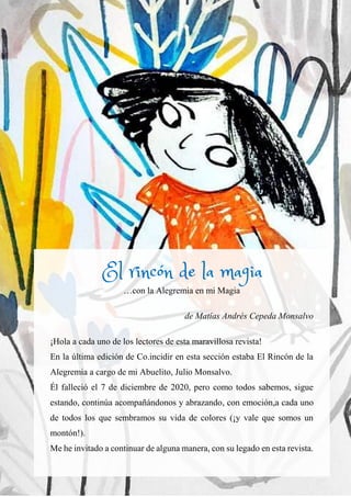 71
…con la Alegremia en mi Magia
de Matías Andrés Cepeda Monsalvo
¡Hola a cada uno de los lectores de esta maravillosa revista!
En la última edición de Co.incidir en esta sección estaba El Rincón de la
Alegremia a cargo de mi Abuelito, Julio Monsalvo.
Él falleció el 7 de diciembre de 2020, pero como todos sabemos, sigue
estando, continúa acompañándonos y abrazando, con emoción,a cada uno
de todos los que sembramos su vida de colores (¡y vale que somos un
montón!).
Me he invitado a continuar de alguna manera, con su legado en esta revista.
El rincón de la magia
 