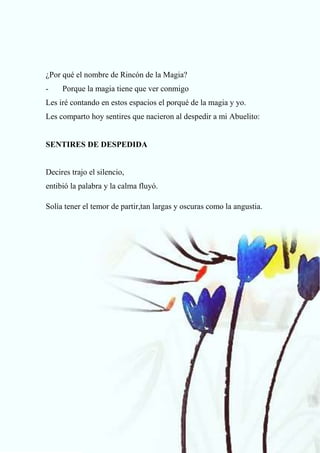72
¿Por qué el nombre de Rincón de la Magia?
- Porque la magia tiene que ver conmigo
Les iré contando en estos espacios el porqué de la magia y yo.
Les comparto hoy sentires que nacieron al despedir a mi Abuelito:
SENTIRES DE DESPEDIDA
Decires trajo el silencio,
entibió la palabra y la calma fluyó.
Solía tener el temor de partir,tan largas y oscuras como la angustia.
 