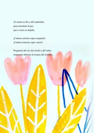 73
Al centro se iba y allí exploraba,
para encontrar la paz
que a veces se alejaba.
¡Cuántos sentires supo compartir!
¡Cuántos temores supo vencer!
Preguntas del ser, del existir y del saber,
respuestas abiertas al avance del corazón…
 