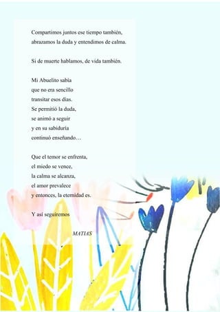 74
Compartimos juntos ese tiempo también,
abrazamos la duda y entendimos de calma.
Si de muerte hablamos, de vida también.
Mi Abuelito sabía
que no era sencillo
transitar esos días.
Se permitió la duda,
se animó a seguir
y en su sabiduría
continuó enseñando…
Que el temor se enfrenta,
el miedo se vence,
la calma se alcanza,
el amor prevalece
y entonces, la eternidad es.
Y así seguiremos
MATIAS
 