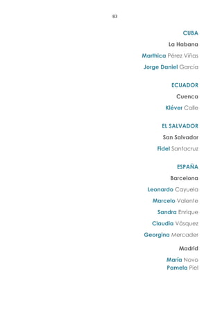 83
CUBA
La Habana
Marthica Pérez Viñas
Jorge Daniel García
ECUADOR
Cuenca
Kléver Calle
EL SALVADOR
San Salvador
Fidel Santacruz
ESPAÑA
Barcelona
Leonardo Cayuela
Marcelo Valente
Sandra Enrique
Claudia Vásquez
Georgina Mercader
Madrid
María Novo
Pamela Piel
 