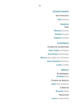 84
ESTADOS UNIDOS
San Francisco
Inés Gómez
FRANCIA
Paris
Ximena Gautier
Esteban Dupré
Gabriel Morales
GUATEMALA
Ciudad de Guatemala
Amy Castro de Reyes
Ana Evelyn Masariego
Blanca González de Ochaeta
Juan Francisco Serrano
Lunia Castillo
MÉXICO
Guadalajara
Carolina Rizo
Ciudad de México
Laila Soto Enríquez
Culiaicair
Ricardo Tapia
Tapachula
Laura Carabantes
 