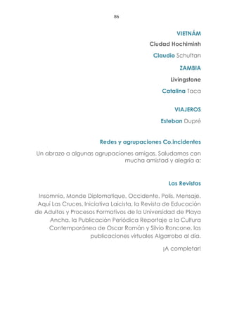 86
VIETNÁM
Ciudad Hochiminh
Claudio Schuftan
ZAMBIA
Livingstone
Catalina Taca
VIAJEROS
Esteban Dupré
Redes y agrupaciones Co.incidentes
Un abrazo a algunas agrupaciones amigas. Saludamos con
mucha amistad y alegría a:
Las Revistas
Insomnio, Monde Diplomatique, Occidente, Polis, Mensaje,
Aquí Las Cruces, Iniciativa Laicista, la Revista de Educación
de Adultos y Procesos Formativos de la Universidad de Playa
Ancha, la Publicación Periódica Reportaje a la Cultura
Contemporánea de Oscar Román y Silvio Roncone, las
publicaciones virtuales Algarrobo al día.
¡A completar!
 
