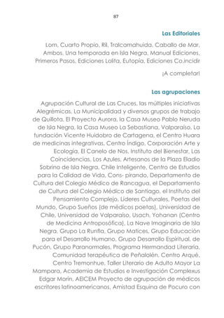87
Las Editoriales
Lom, Cuarto Propio, Ril, Tralcamahuida, Caballo de Mar,
Ambos, Una temporada en Isla Negra, Manual Ediciones,
Primeros Pasos, Ediciones Lolita, Eutopía, Ediciones Co.incidir
¡A completar!
Las agrupaciones
Agrupación Cultural de Las Cruces, las múltiples iniciativas
Alegrémicas, La Municipalidad y diversos grupos de trabajo
de Quillota, El Proyecto Aurora, la Casa Museo Pablo Neruda
de Isla Negra, la Casa Museo La Sebastiana, Valparaíso, La
fundación Vicente Huidobro de Cartagena, el Centro Huara
de medicinas integrativas, Centro Índigo, Corporación Arte y
Ecología, El Canelo de Nos, Instituto del Bienestar, Las
Coincidencias, Los Azules, Artesanos de la Plaza Eladio
Sobrino de Isla Negra, Chile Inteligente, Centro de Estudios
para la Calidad de Vida, Cons- pirando, Departamento de
Cultura del Colegio Médico de Rancagua, el Departamento
de Cultura del Colegio Médico de Santiago, el Instituto del
Pensamiento Complejo, Líderes Culturales, Poetas del
Mundo, Grupo Sueños (de médicos poetas), Universidad de
Chile, Universidad de Valparaíso, Usach, Yohanan (Centro
de Medicina Antroposófica), La Nave Imaginaria de Isla
Negra, Grupo La Runfla, Grupo Matices, Grupo Educación
para el Desarrollo Humano, Grupo Desarrollo Espiritual, de
Pucón, Grupo Paranormales, Programa Hermandad Literaria,
Comunidad terapéutica de Peñalolén, Centro Arqué,
Centro Tremonhue, Taller Literario de Adulto Mayor La
Mampara, Academia de Estudios e Investigación Complexus
Edgar Morín, AEICEM Proyecto de agrupación de médicos
escritores latinoamericanos, Amistad Esquina de Pocuro con
 