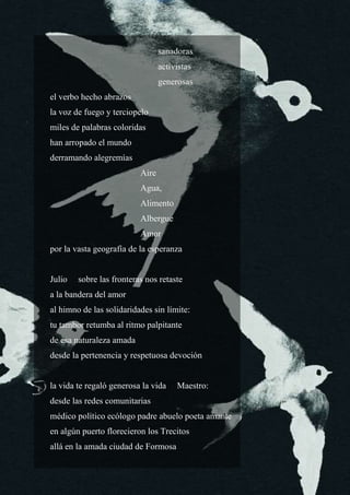 9
sanadoras
activistas
generosas
el verbo hecho abrazos
la voz de fuego y terciopelo
miles de palabras coloridas
han arropado el mundo
derramando alegremías
Aire
Agua,
Alimento
Albergue
Amor
por la vasta geografía de la esperanza
Julio sobre las fronteras nos retaste
a la bandera del amor
al himno de las solidaridades sin límite:
tu tambor retumba al ritmo palpitante
de esa naturaleza amada
desde la pertenencia y respetuosa devoción
la vida te regaló generosa la vida Maestro:
desde las redes comunitarias
médico político ecólogo padre abuelo poeta amante
en algún puerto florecieron los Trecitos
allá en la amada ciudad de Formosa
 