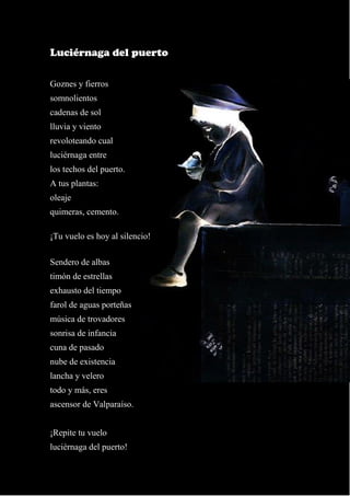 15
Luciérnaga del puerto
Goznes y fierros
somnolientos
cadenas de sol
lluvia y viento
revoloteando cual
luciérnaga entre
los techos del puerto.
A tus plantas:
oleaje
quimeras, cemento.
¡Tu vuelo es hoy al silencio!
Sendero de albas
timón de estrellas
exhausto del tiempo
farol de aguas porteñas
música de trovadores
sonrisa de infancia
cuna de pasado
nube de existencia
lancha y velero
todo y más, eres
ascensor de Valparaíso.
¡Repite tu vuelo
luciérnaga del puerto!
 
