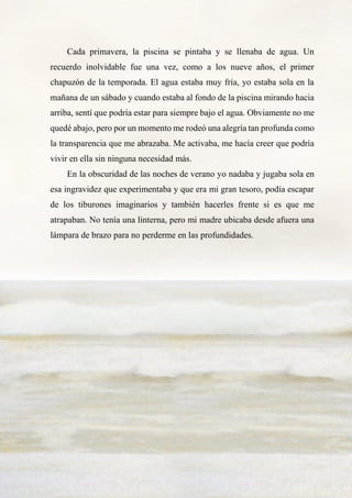 20
Cada primavera, la piscina se pintaba y se llenaba de agua. Un
recuerdo inolvidable fue una vez, como a los nueve años, el primer
chapuzón de la temporada. El agua estaba muy fría, yo estaba sola en la
mañana de un sábado y cuando estaba al fondo de la piscina mirando hacia
arriba, sentí que podría estar para siempre bajo el agua. Obviamente no me
quedé abajo, pero por un momento me rodeó una alegría tan profunda como
la transparencia que me abrazaba. Me activaba, me hacía creer que podría
vivir en ella sin ninguna necesidad más.
En la obscuridad de las noches de verano yo nadaba y jugaba sola en
esa ingravidez que experimentaba y que era mi gran tesoro, podía escapar
de los tiburones imaginarios y también hacerles frente si es que me
atrapaban. No tenía una linterna, pero mi madre ubicaba desde afuera una
lámpara de brazo para no perderme en las profundidades.
 