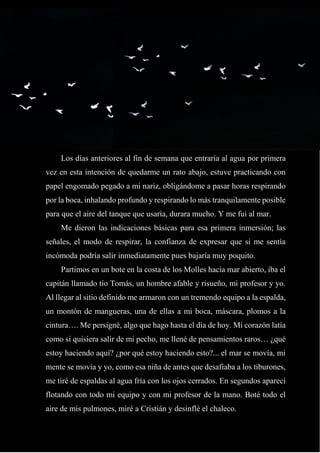 22
Los días anteriores al fin de semana que entraría al agua por primera
vez en esta intención de quedarme un rato abajo, estuve practicando con
papel engomado pegado a mi nariz, obligándome a pasar horas respirando
por la boca, inhalando profundo y respirando lo más tranquilamente posible
para que el aire del tanque que usaría, durara mucho. Y me fui al mar.
Me dieron las indicaciones básicas para esa primera inmersión; las
señales, el modo de respirar, la confianza de expresar que si me sentía
incómoda podría salir inmediatamente pues bajaría muy poquito.
Partimos en un bote en la costa de los Molles hacia mar abierto, iba el
capitán llamado tío Tomás, un hombre afable y risueño, mi profesor y yo.
Al llegar al sitio definido me armaron con un tremendo equipo a la espalda,
un montón de mangueras, una de ellas a mi boca, máscara, plomos a la
cintura…. Me persigné, algo que hago hasta el día de hoy. Mi corazón latía
como si quisiera salir de mi pecho, me llené de pensamientos raros… ¿qué
estoy haciendo aquí? ¿por qué estoy haciendo esto?... el mar se movía, mi
mente se movía y yo, como esa niña de antes que desafiaba a los tiburones,
me tiré de espaldas al agua fría con los ojos cerrados. En segundos aparecí
flotando con todo mi equipo y con mi profesor de la mano. Boté todo el
aire de mis pulmones, miré a Cristián y desinflé el chaleco.
 