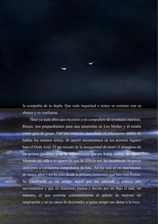 28
la compañía de tu dupla. Que toda inquietud o temor se sostiene con su
abrazo y su confianza.
Hace ya siete años que encontré a mi compañero de aventuras marinas:
Renzo, nos preparábamos para una inmersión en Los Molles y él estaba
como guía de grupo. Fue una conexión inmediata, el entusiasmo mutuo de
hablar los mismos temas, de querer encontrarnos en los mismos lugares
bajo el Gran Azul. Él me rescató de la inseguridad de sentir el abandono de
mi primer profesor y de la dependencia que yo había creado de aquél.
Mirando mi vida y lo aguerrida que he debido ser, he encontrado en pocas
ocasiones a verdaderos compañeros de ruta. Así ha sido en mi matrimonio
de tantos años y así ha sido desde la primera inmersión que hice con Renzo.
Se transformó en mi amigo, aquel que me entiende y conoce mis
movimientos y que en ocasiones piensa y decide por mí bajo el mar, mi
maestro, el que sostiene constantemente el anhelo de mejorar mi
respiración y no se cansa de decírmelo, a quien atrapo sus aletas o le toco
 