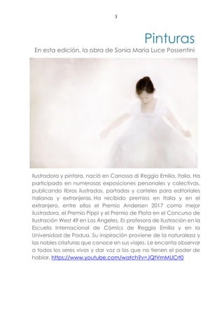 3
Pinturas
En esta edición, la obra de Sonia Maria Luce Possentini
Ilustradora y pintora, nació en Canossa di Reggio Emilia, Italia. Ha
participado en numerosas exposiciones personales y colectivas,
publicando libros ilustrados, portadas y carteles para editoriales
italianas y extranjeras. Ha recibido premios en Italia y en el
extranjero, entre ellos el Premio Andersen 2017 como mejor
ilustradora, el Premio Pippi y el Premio de Plata en el Concurso de
Ilustración West 49 en Los Ángeles. Es profesora de Ilustración en la
Escuela Internacional de Cómics de Reggio Emilia y en la
Universidad de Padua. Su inspiración proviene de la naturaleza y
las nobles criaturas que conoce en sus viajes. Le encanta observar
a todos los seres vivos y dar voz a los que no tienen el poder de
hablar. https://www.youtube.com/watch?v=JQtVmMUCrt0
 