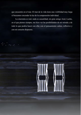 32
que encuentro en el mar. El mar de la vida tiene una visibilidad muy larga
si buscamos encender la luz de la comprensión individual.
La sincronía es real, nada es casualidad, mi gran amigo Azul, Lucho,
en el que pienso siempre, me hizo ver las posibilidades de mi mirada y de
todo lo que podría hacer con ella; con el pensamiento calmo, reflexivo y
con mi corazón dispuesto.
 
