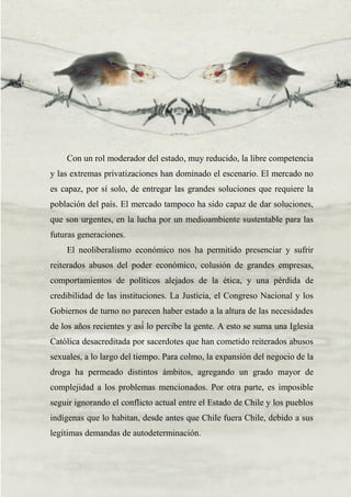 39
Con un rol moderador del estado, muy reducido, la libre competencia
y las extremas privatizaciones han dominado el escenario. El mercado no
es capaz, por sí solo, de entregar las grandes soluciones que requiere la
población del país. El mercado tampoco ha sido capaz de dar soluciones,
que son urgentes, en la lucha por un medioambiente sustentable para las
futuras generaciones.
El neoliberalismo económico nos ha permitido presenciar y sufrir
reiterados abusos del poder económico, colusión de grandes empresas,
comportamientos de políticos alejados de la ética, y una pérdida de
credibilidad de las instituciones. La Justicia, el Congreso Nacional y los
Gobiernos de turno no parecen haber estado a la altura de las necesidades
de los años recientes y así́ lo percibe la gente. A esto se suma una Iglesia
Católica desacreditada por sacerdotes que han cometido reiterados abusos
sexuales, a lo largo del tiempo. Para colmo, la expansión del negocio de la
droga ha permeado distintos ámbitos, agregando un grado mayor de
complejidad a los problemas mencionados. Por otra parte, es imposible
seguir ignorando el conflicto actual entre el Estado de Chile y los pueblos
indígenas que lo habitan, desde antes que Chile fuera Chile, debido a sus
legítimas demandas de autodeterminación.
 
