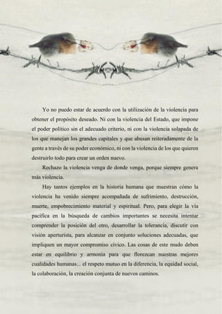 41
Yo no puedo estar de acuerdo con la utilización de la violencia para
obtener el propósito deseado. Ni con la violencia del Estado, que impone
el poder político sin el adecuado criterio, ni con la violencia solapada de
los que manejan los grandes capitales y que abusan reiteradamente de la
gente a través de su poder económico, ni con la violencia de los que quieren
destruirlo todo para crear un orden nuevo.
Rechazo la violencia venga de donde venga, porque siempre genera
más violencia.
Hay tantos ejemplos en la historia humana que muestran cómo la
violencia ha venido siempre acompañada de sufrimiento, destrucción,
muerte, empobrecimiento material y espiritual. Pero, para elegir la vía
pacífica en la búsqueda de cambios importantes se necesita intentar
comprender la posición del otro, desarrollar la tolerancia, discutir con
visión aperturista, para alcanzar en conjunto soluciones adecuadas, que
impliquen un mayor compromiso cívico. Las cosas de este mudo deben
estar en equilibrio y armonía para que florezcan nuestras mejores
cualidades humanas... el respeto mutuo en la diferencia, la equidad social,
la colaboración, la creación conjunta de nuevos caminos.
 