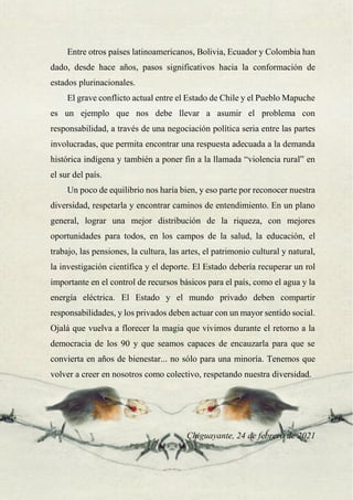 43
Entre otros países latinoamericanos, Bolivia, Ecuador y Colombia han
dado, desde hace años, pasos significativos hacia la conformación de
estados plurinacionales.
El grave conflicto actual entre el Estado de Chile y el Pueblo Mapuche
es un ejemplo que nos debe llevar a asumir el problema con
responsabilidad, a través de una negociación política seria entre las partes
involucradas, que permita encontrar una respuesta adecuada a la demanda
histórica indígena y también a poner fin a la llamada “violencia rural” en
el sur del país.
Un poco de equilibrio nos haría bien, y eso parte por reconocer nuestra
diversidad, respetarla y encontrar caminos de entendimiento. En un plano
general, lograr una mejor distribución de la riqueza, con mejores
oportunidades para todos, en los campos de la salud, la educación, el
trabajo, las pensiones, la cultura, las artes, el patrimonio cultural y natural,
la investigación científica y el deporte. El Estado debería recuperar un rol
importante en el control de recursos básicos para el país, como el agua y la
energía eléctrica. El Estado y el mundo privado deben compartir
responsabilidades, y los privados deben actuar con un mayor sentido social.
Ojalá que vuelva a florecer la magia que vivimos durante el retorno a la
democracia de los 90 y que seamos capaces de encauzarla para que se
convierta en años de bienestar... no sólo para una minoría. Tenemos que
volver a creer en nosotros como colectivo, respetando nuestra diversidad.
Chiguayante, 24 de febrero de 2021
 