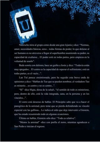 48
Nietzsche mira al grupo como desde una gran lejanía y dice: “Normas,
amor, necesidades básicas, sexo... todas formas de poder; lo que detiene al
ser humano es no atreverse a llegar al superhombre asumiendo su poder, su
capacidad de exaltarse... El poder está en todas partes, pero empieza en la
voluntad de usarlo”.
Buda sonríe con dulzura, hace un guiño a Jesús y dice: “Todavía están
muy apegados... El centro es la capacidad de superar el sufrimiento; está en
todas partes, es el vacío...”.
Lao Tsé parece ensimismado, pero ha seguido esta breve onda de
opiniones y dice: “Hablan de Tao que se pueden nombrar; el verdadero Tao
es misterio... es centro y no es centro...”.
“Sí” -dice Higia, diosa de la salud-, “el sentido de todo es misterioso,
pero, dentro de ello, está la vida integrada, sana, en la persona y en los
vínculos...”.
El zorro está deseoso de hablar. El Principito sabe que va a hacer el
panegírico de la amistad, pero teme que se pierda defendiendo su vínculo
especial con las gallinas... Le indica al oído que deje intervenir a Einstein,
que ha estado resumiendo todo en algunas ecuaciones.
Último en hablar, Einstein sólo dice: “Todo es relativo”.
“Menos la amistad” -dice con porfía el zorro, mientras agradecen a
San Pedro e inician el regreso.
 