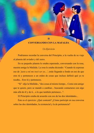 49
II
CONVERSANDO CON LA MAFALDA
Un Ejercicio
Podríamos recordar la conversa del Principito, a la vuelta de su viaje
al planeta del aviador y del zorro.
En su pequeño planeta lo estaba esperando, conversando con la rosa,
nuestra amiga la Mafalda. La rosa le estaba diciendo: “Cuando tú expresas
eso de ‘justo a mí me tocó ser yo...’, estás llegando a fondo en eso de que
eres tú y perteneces a un orden de cosas que incluso definió qué yo te
tocaba... Eres tú y perteneces.
“Sí” -dijo la Mafalda-, “dos cosas al mismo tiempo... Como este amigo
que te quiere, pero se mandó a cambiar... buscando contactarse con algo
más allá de él y de ti... a lo que también pertenece...”.
El Principito estaba de acuerdo con eso de las dos identidades...
Éste es el ejercicio: ¿Qué contestó? ¿Cómo participó en esa conversa
sobre las dos identidades, la existencial y la de pertenencia?
 