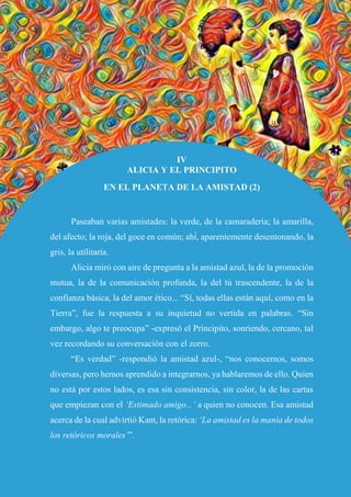 52
IV
ALICIA Y EL PRINCIPITO
EN EL PLANETA DE LA AMISTAD (2)
Paseaban varias amistades: la verde, de la camaradería; la amarilla,
del afecto; la roja, del goce en común; ahí́, aparentemente desentonando, la
gris, la utilitaria.
Alicia miró con aire de pregunta a la amistad azul, la de la promoción
mutua, la de la comunicación profunda, la del tú trascendente, la de la
confianza básica, la del amor ético... “Sí, todas ellas están aquí, como en la
Tierra”, fue la respuesta a su inquietud no vertida en palabras. “Sin
embargo, algo te preocupa” -expresó el Principito, sonriendo, cercano, tal
vez recordando su conversación con el zorro.
“Es verdad” -respondió la amistad azul-, “nos conocemos, somos
diversas, pero hemos aprendido a integrarnos, ya hablaremos de ello. Quien
no está por estos lados, es esa sin consistencia, sin color, la de las cartas
que empiezan con el ‘Estimado amigo...’ a quien no conocen. Esa amistad
acerca de la cual advirtió Kant, la retórica: ‘La amistad es la manía de todos
los retóricos morales’”.
 