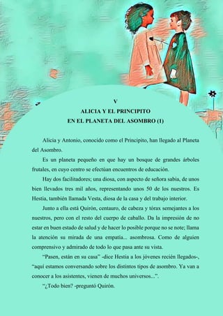 53
V
ALICIA Y EL PRINCIPITO
EN EL PLANETA DEL ASOMBRO (1)
Alicia y Antonio, conocido como el Principito, han llegado al Planeta
del Asombro.
Es un planeta pequeño en que hay un bosque de grandes árboles
frutales, en cuyo centro se efectúan encuentros de educación.
Hay dos facilitadores; una diosa, con aspecto de señora sabia, de unos
bien llevados tres mil años, representando unos 50 de los nuestros. Es
Hestia, también llamada Vesta, diosa de la casa y del trabajo interior.
Junto a ella está Quirón, centauro, de cabeza y tórax semejantes a los
nuestros, pero con el resto del cuerpo de caballo. Da la impresión de no
estar en buen estado de salud y de hacer lo posible porque no se note; llama
la atención su mirada de una empatía... asombrosa. Como de alguien
comprensivo y admirado de todo lo que pasa ante su vista.
“Pasen, están en su casa” -dice Hestia a los jóvenes recién llegados-,
“aquí estamos conversando sobre los distintos tipos de asombro. Ya van a
conocer a los asistentes, vienen de muchos universos...”.
“¿Todo bien? -preguntó Quirón.
 