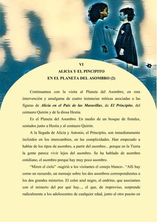 55
VI
ALICIA Y EL PINCIPITO
EN EL PLANETA DEL ASOMBRO (2)
Continuamos con la visita al Planeta del Asombro, en esta
intervención y amalgama de cuatro instancias míticas asociadas a las
figuras de Alicia en el País de las Maravillas, de El Principito, del
centauro Quirón y de la diosa Hestia.
Es el Planeta del Asombro. En medio de un bosque de frutales,
sentados junto a Hestia y al centauro Quirón.
A la llegada de Alicia y Antonio, el Principito, son inmediatamente
incluidos en los intercambios, en las complicidades. Han empezado a
hablar de los tipos de asombro, a partir del asombro... porque en la Tierra
la gente parece vivir lejos del asombro. Se ha hablado de asombro
cotidiano, el asombro porque hay muy poco asombro.
“Miren el cielo” -sugirió a los visitantes el conejo blanco-. “Allí hay
como un recuerdo, un mensaje sobre los dos asombros correspondientes a
los dos grandes misterios. El color azul negro, el endrino, que asociamos
con el misterio del por qué hay..., el que, de improviso, sorprende
radicalmente a los adolescentes de cualquier edad, junto al otro puesto en
 