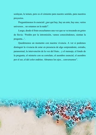 58
soslayan, le temen, pero es el cimiento para nuestro sentido, para nuestros
proyectos.
Preguntémonos lo esencial: ¿por qué hay, hay un ente, hay uno, varios
universos... no estamos en la nada?’.
Luego, desde el fruto escuchamos una voz que se va trocando en goteo
de lluvia: ‘Perdón por la intromisión, vamos conociéndonos, sientan la
pregunta...’.
Quedémonos un momento con nuestra vivencia. A ver si podemos
distinguir la vivencia de estar en presencia de algo sorprendente, extraño,
paranormal, la intervención de la voz del fruto... y el mensaje, el fondo de
la pregunta, el misterio con su correlato, el asombro esencial, el asombro
por el ser, el del color endrino. Abramos los ojos... conversemos”.
 