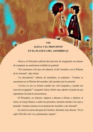 59
+
VIII
ALICIA Y EL PRINCIPITO
EN EL PLANETA DEL ASOMBRO (4)
Alicia y el Principito salieron del ejercicio de imaginería con deseos
de compartir un sentimiento inefable de gratitud.
“Por momentos creí́ que este planeta, el del Asombro, era el Planeta
de la Amistad” -dijo Alicia.
“Lo descubriste” -afirmó, de inmediato, la serpiente-. “Ustedes se
encuentran en el Planeta del asombro, del asombro por la amistad-
“¿Como yo era yo misma cuando me volví pequeña y cuando me
convertí en gigante?” -preguntó Alicia. Sintió muy adentro el guiño de ojo
espontáneo de toda la concurrencia.
El Principito, en silencio, empezó a abrazar a Hestia, a Quirón, al
zorro, al conejo blanco, a todos los presentes, mientras miraba a los ojos y
pensaba “siempre estamos en un planeta de Asombro y de Amistad”.
Se sintió la sonrisa del gato de Cheshire, diciendo, muy directa: “En el
siglo XXI ello está vivo, plenamente vigente”.
 