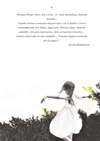 61
Albergue/Abrigo, Amor, Arte y otras “A” como Aprendizaje, Amistad,
Armonía…
Cuando tenemos en nuestra vida personal y con la familia y con la
comunidad toda Aire limpio, Agua pura, Albergue digno, Alimento
saludable, Arte para expresarnos, Amor en nuestras relaciones…
tenemos salud cada vez más saludable… ¡Tenemos alegría circulando
por la sangre!!”
JULIO MONSALVO
 