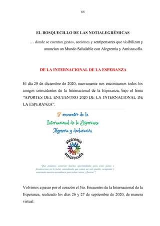 64
EL BOSQUECILLO DE LAS NOTIALEGRÉMICAS
… donde se cuentan gestos, acciones y sentipensares que visibilizan y
anuncian un Mundo Saludable con Alegremia y Amistosofía.
DE LA INTERNACIONAL DE LA ESPERANZA
El día 20 de diciembre de 2020, nuevamente nos encontramos todos los
amigos coincidentes de la Internacional de la Esperanza, bajo el lema
“APORTES DEL ENCUENTRO 2020 DE LA INTERNACIONAL DE
LA ESPERANZA”.
Volvimos a pasar por el corazón el 5to. Encuentro de la Internacional de la
Esperanza, realizado los días 26 y 27 de septiembre de 2020, de manera
virtual.
 