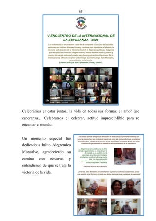 65
Celebramos el estar juntos, la vida en todas sus formas, el amor que
esperanza… Celebramos el celebrar, actitud imprescindible para re
encantar el mundo.
Un momento especial fue
dedicado a Julito Alegremico
Monsalvo, agradeciendo su
camino con nosotros y
entendiendo de qué se trata la
victoria de la vida.
 