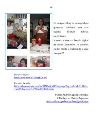 66
En esta gacetilla y en estas palabras
queremos continuar con este
legado: difundir noticias
alegrémicas.
Y con el video y el boletín digital
de dicho Encuentro, te decimos
Julito: ¡Hasta la victoria de la vida
siempre!!!
Para ver video:
https://youtu.be/BTxTngSZRAU
Para ver boletín:
https://shoutout.wix.com/so/31NPn4jMR?languageTag=es&cid=9194c3c
7-c693-4ac4-a583-29992df2bf9e#/main
Matías Andrés Cepeda Monsalvo
Villa Ángela, Chaco, Argentina
matiasandrescepedamonsalvo@gmail.com
 