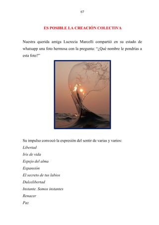 67
ES POSIBLE LA CREACIÓN COLECTIVA
Nuestra querida amiga Lucrecia Marcelli compartió en su estado de
whatsapp una foto hermosa con la pregunta: “¿Qué nombre le pondrías a
esta foto?”
Su impulso convocó la expresión del sentir de varias y varios:
Libertad
Iris de vida
Espejo del alma
Expansión
El secreto de tus labios
Dulcelibertad
Instante. Somos instantes
Renacer
Paz
 
