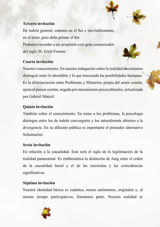 8
Tercera invitación
De índole general; estamos en el Ser e inevitablemente,
en el tener, pero debe primar el Ser.
Podemos recordar a ese propósito a un gran comunicador
del siglo 20, Erich Fromm.
Cuarta invitación
Nuestro conocimiento. En nuestra indagación sobre la realidad necesitamos
distinguir entre lo abordable y lo que trasciende las posibilidades humanas.
Es la diferenciación entre Problemas y Misterios, propia del sentir común,
ajena al pensar común, negada por mecanismos psicoculturales, actualizada
por Gabriel Marcel.
Quinta invitación
También sobre el conocimiento. En torno a los problemas, la psicología
distingue entre los de índole convergente y los naturalmente abiertos a la
divergencia. En su difusión pública es importante el pensador alternativo
Schumacher.
Sexta invitación
En relación a la causalidad. Este será el siglo de la legitimación de la
realidad paranormal. Es emblemática la distinción de Jung entre el orden
de la causalidad lineal y el de las sincronías y las coincidencias
significativas.
Séptima invitación
Nuestra identidad básica es cuántica, somos autónomos, originales y, al
mismo tiempo participativos, formamos parte. Nuestra realidad es
 