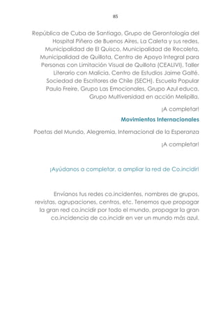 85
República de Cuba de Santiago, Grupo de Gerontología del
Hospital Piñero de Buenos Aires, La Caleta y sus redes,
Municipalidad de El Quisco, Municipalidad de Recoleta,
Municipalidad de Quillota, Centro de Apoyo Integral para
Personas con Limitación Visual de Quillota (CEALIVI), Taller
Literario con Malicia. Centro de Estudios Jaime Galté.
Sociedad de Escritores de Chile (SECH). Escuela Popular
Paulo Freire, Grupo Las Emocionales, Grupo Azul educa,
Grupo Multiversidad en acción Melipilla.
¡A completar!
Movimientos Internacionales
Poetas del Mundo, Alegremia, Internacional de la Esperanza
¡A completar!
¡Ayúdanos a completar, a ampliar la red de Co.incidir!
Envíanos tus redes co.incidentes, nombres de grupos,
revistas, agrupaciones, centros, etc. Tenemos que propagar
la gran red co.incidir por todo el mundo, propagar la gran
co.incidencia de co.incidir en ver un mundo más azul.
 