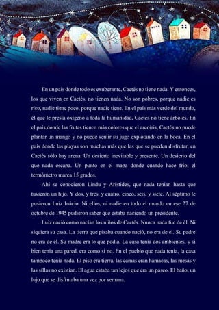 10
En un país donde todo es exuberante, Caetés no tiene nada. Y entonces,
los que viven en Caetés, no tienen nada. No son pobres, porque nadie es
rico, nadie tiene poco, porque nadie tiene. En el país más verde del mundo,
él que le presta oxígeno a toda la humanidad, Caetés no tiene árboles. En
el país donde las frutas tienen más colores que el arcoiris, Caetés no puede
plantar un mango y no puede sentir su jugo explotando en la boca. En el
país donde las playas son muchas más que las que se pueden disfrutar, en
Caetés sólo hay arena. Un desierto inevitable y presente. Un desierto del
que nada escapa. Un punto en el mapa donde cuando hace frío, el
termómetro marca 15 grados.
Ahí se conocieron Lindu y Arístides, que nada tenían hasta que
tuvieron un hijo. Y dos, y tres, y cuatro, cinco, seis, y siete. Al séptimo le
pusieron Luiz Inácio. Ni ellos, ni nadie en todo el mundo en ese 27 de
octubre de 1945 pudieron saber que estaba naciendo un presidente.
Luiz nació como nacían los niños de Caetés. Nunca nada fue de él. Ni
siquiera su casa. La tierra que pisaba cuando nació, no era de él. Su padre
no era de él. Su madre era lo que podía. La casa tenía dos ambientes, y si
bien tenía una pared, era como si no. En el pueblo que nada tenía, la casa
tampoco tenía nada. El piso era tierra, las camas eran hamacas, las mesas y
las sillas no existían. El agua estaba tan lejos que era un paseo. El baño, un
lujo que se disfrutaba una vez por semana.
 