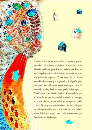 11
Cuando Lula nació, terminaba la segunda guerra
mundial. El mundo empezaba a meterse en la
historia moderna, pero Caetés, todavía no. Lula se
sacó su primera foto a los 3 años, y ese día, se puso
sus primeros zapatos. Y no eran de él. Unas
sandalias inmensas que le prestó el fotógrafo, para
que esos pies silvestres conociesen que, entre la
tierra del suelo y la tierra suya, podía haber algo.
Creció entre la sequía del desierto. Comiendo lo que
se plantaba en esa tierra rebelde, donde no siempre
se podía plantar, y por tanto no siempre se podía
comer. Decir que tuvo infancia es mucho decir para
un niño que creció entre la ausencia, un padre lejano
al que había que seguir por el país, y una madre que
llenaba todos los huecos.
 