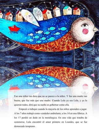 12
Fue una niñez tan dura que no se parece a la niñez. Y fue una madre tan
buena, que fue más que una madre. Cuando Lula ya sea Lula, y ya lo
quieran todos, dirá que su sueño es gobernar como ella.
Empezó a trabajar cuando la mayoría de los niños aprenden a jugar.
A los 7 años trabajó como vendedor ambulante, a los 14 en una fábrica. A
los 17 perdió un dedo en la metalúrgica. En una vida que trataba de
sostenerse, Lula encontró el amor primero en Lourdes, que se fue
demasiado temprano.
 