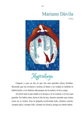 14
Mariann Dávila
Chile
MURCIÉLAGA
Llegaste a casa un día en que mis más queridas chicas lloraban.
Recuerdo que me invitaron a unirme al llanto y en verdad yo también lo
habría hecho, si no hubiera sido porque era la mamá y la tía a cargo.
Al entrar todo lo que estaba a tu alcance o te lo comiste, o lo tuve que
guardar. No había cómo, hasta el día de hoy, hacerte entender que ciertas
cosas no se comen. Eras la pequeña revolviendo todo, mientras crecías,
siempre dulce, siempre feliz, siempre en silencio, porque no sabías ladrar.
Murciélaga
 