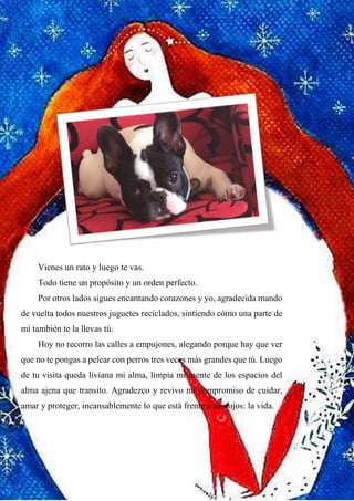 16
Vienes un rato y luego te vas.
Todo tiene un propósito y un orden perfecto.
Por otros lados sigues encantando corazones y yo, agradecida mando
de vuelta todos nuestros juguetes reciclados, sintiendo cómo una parte de
mí también te la llevas tú.
Hoy no recorro las calles a empujones, alegando porque hay que ver
que no te pongas a pelear con perros tres veces más grandes que tú. Luego
de tu visita queda liviana mi alma, limpia mi mente de los espacios del
alma ajena que transito. Agradezco y revivo mi compromiso de cuidar,
amar y proteger, incansablemente lo que está frente a mis ojos: la vida.
 