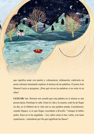 32
que significa amar con pasión y vehemencia; infatuación, explicaría un
poeta solemne intentando explicar el alcance de las palabras. El poeta José
Manuel Lucía se pregunta: ¿Para qué sirven las palabras si no estás tú en
ellas?
LLEGAR: intr. Homero nos enseñó que esta palabra en sí misma es una
poesía épica, Penélope lo sabe. Entre la vida y la muerte, todo ha de llegar
un día; en el alfabeto de la vida esta es una palabra amada. Literalmente:
cuando llegues, si es que llegas, recordarás a Kavafis: “Aunque la halles
pobre, Ítaca no te ha engañado. / Así, sabio como te has vuelto, con tanta
experiencia, / entenderás por fin qué significan las Ítacas”.
 