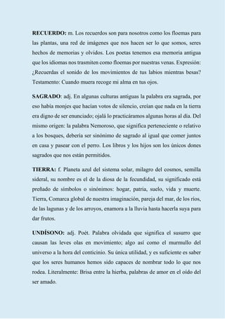 35
RECUERDO: m. Los recuerdos son para nosotros como los floemas para
las plantas, una red de imágenes que nos hacen ser lo que somos, seres
hechos de memorias y olvidos. Los poetas tenemos esa memoria antigua
que los idiomas nos trasmiten como floemas por nuestras venas. Expresión:
¿Recuerdas el sonido de los movimientos de tus labios mientras besas?
Testamento: Cuando muera recoge mi alma en tus ojos.
SAGRADO: adj. En algunas culturas antiguas la palabra era sagrada, por
eso había monjes que hacían votos de silencio, creían que nada en la tierra
era digno de ser enunciado; ojalá lo practicáramos algunas horas al día. Del
mismo origen: la palabra Nemoroso, que significa perteneciente o relativo
a los bosques, debería ser sinónimo de sagrado al igual que comer juntos
en casa y pasear con el perro. Los libros y los hijos son los únicos dones
sagrados que nos están permitidos.
TIERRA: f. Planeta azul del sistema solar, milagro del cosmos, semilla
sideral, su nombre es el de la diosa de la fecundidad, su significado está
preñado de símbolos o sinónimos: hogar, patria, suelo, vida y muerte.
Tierra, Comarca global de nuestra imaginación, pareja del mar, de los ríos,
de las lagunas y de los arroyos, enamora a la lluvia hasta hacerla suya para
dar frutos.
UNDÍSONO: adj. Poét. Palabra olvidada que significa el susurro que
causan las leves olas en movimiento; algo así como el murmullo del
universo a la hora del conticinio. Su única utilidad, y es suficiente es saber
que los seres humanos hemos sido capaces de nombrar todo lo que nos
rodea. Literalmente: Brisa entre la hierba, palabras de amor en el oído del
ser amado.
 