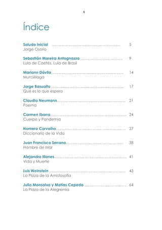 4
Índice
Saludo Inicial ……………………………………………… 5
Jorge Osorio
Sebastián Moreira Antognazza …………………………… 9
Lula de Caetés, Lula de Brasil
Mariann Dávila………………………………………………… 14
Murciélaga
Jorge Basualto ………………………………………………… 17
Qué es lo que espero
Claudia Neumann……………………………………………… 21
Poema
Carmen Ibarra…………………………………………………… 24
Cuerpo y Pandemia
Homero Carvalho………………………………………………. 27
Diccionario de la Vida
Juan Francisco Serrano……………………………………… 38
Hombre de Mar
Alejandro Illanes………………………………………………… 41
Vida y Muerte
Luis Weinstein …………………………………………………… 43
La Plaza de la Amistosofía
Julio Monsalvo y Matías Cepeda …………………………… 64
La Plaza de la Alegremia
 