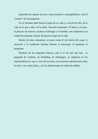 57
Imposible de separar de esa y otras normosis o desequilibrios, está el
“estatus” de las preguntas.
El ser humano debe hacerse cargo de su vida y, a través de ello, de la
vida en lo que a ella o él le atañe. Necesita responder. El hacer y el tener,
el proceso de conocer, incluso el dialogar y el meditar, son respuestas a la
condición humana, formas de hacerse cargo de la vida.
Dentro de estas respuestas, un poco como el yin dentro del yang, la
situación y la condición humana llaman al interrogar, al legitimar el
preguntar.
Partimos de las preguntas básicas, qué es el ser, por qué hay... la
pregunta de Leibnitz, de Schelling, de Heidegger, ya implícita en los
interminables por qué y cómo de los niños, en la primera adolescencia entre
los tres y los cuatro años, y de los adolescentes de todas las edades.
 