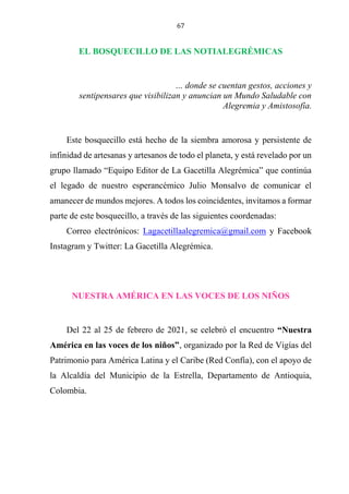 67
EL BOSQUECILLO DE LAS NOTIALEGRÉMICAS
… donde se cuentan gestos, acciones y
sentipensares que visibilizan y anuncian un Mundo Saludable con
Alegremia y Amistosofía.
Este bosquecillo está hecho de la siembra amorosa y persistente de
infinidad de artesanas y artesanos de todo el planeta, y está revelado por un
grupo llamado “Equipo Editor de La Gacetilla Alegrémica” que continúa
el legado de nuestro esperancémico Julio Monsalvo de comunicar el
amanecer de mundos mejores. A todos los coincidentes, invitamos a formar
parte de este bosquecillo, a través de las siguientes coordenadas:
Correo electrónicos: Lagacetillaalegremica@gmail.com y Facebook
Instagram y Twitter: La Gacetilla Alegrémica.
NUESTRA AMÉRICA EN LAS VOCES DE LOS NIÑOS
Del 22 al 25 de febrero de 2021, se celebró el encuentro “Nuestra
América en las voces de los niños”, organizado por la Red de Vigías del
Patrimonio para América Latina y el Caribe (Red Confía), con el apoyo de
la Alcaldía del Municipio de la Estrella, Departamento de Antioquia,
Colombia.
 