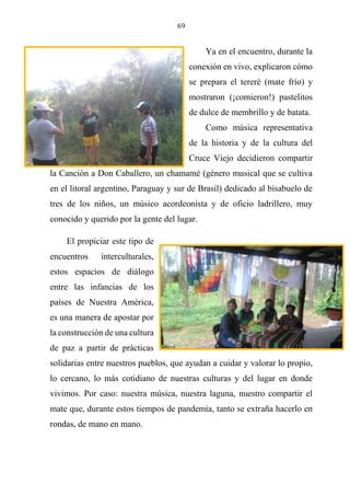 69
Ya en el encuentro, durante la
conexión en vivo, explicaron cómo
se prepara el tereré (mate frío) y
mostraron (¡comieron!) pastelitos
de dulce de membrillo y de batata.
Como música representativa
de la historia y de la cultura del
Cruce Viejo decidieron compartir
la Canción a Don Caballero, un chamamé (género musical que se cultiva
en el litoral argentino, Paraguay y sur de Brasil) dedicado al bisabuelo de
tres de los niños, un músico acordeonista y de oficio ladrillero, muy
conocido y querido por la gente del lugar.
El propiciar este tipo de
encuentros interculturales,
estos espacios de diálogo
entre las infancias de los
países de Nuestra América,
es una manera de apostar por
la construcción de una cultura
de paz a partir de prácticas
solidarias entre nuestros pueblos, que ayudan a cuidar y valorar lo propio,
lo cercano, lo más cotidiano de nuestras culturas y del lugar en donde
vivimos. Por caso: nuestra música, nuestra laguna, nuestro compartir el
mate que, durante estos tiempos de pandemia, tanto se extraña hacerlo en
rondas, de mano en mano.
 