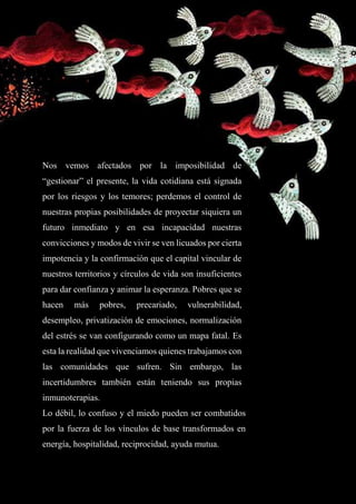 7
Nos vemos afectados por la imposibilidad de
“gestionar” el presente, la vida cotidiana está signada
por los riesgos y los temores; perdemos el control de
nuestras propias posibilidades de proyectar siquiera un
futuro inmediato y en esa incapacidad nuestras
convicciones y modos de vivir se ven licuados por cierta
impotencia y la confirmación que el capital vincular de
nuestros territorios y círculos de vida son insuficientes
para dar confianza y animar la esperanza. Pobres que se
hacen más pobres, precariado, vulnerabilidad,
desempleo, privatización de emociones, normalización
del estrés se van configurando como un mapa fatal. Es
esta la realidad que vivenciamos quienes trabajamos con
las comunidades que sufren. Sin embargo, las
incertidumbres también están teniendo sus propias
inmunoterapias.
Lo débil, lo confuso y el miedo pueden ser combatidos
por la fuerza de los vínculos de base transformados en
energía, hospitalidad, reciprocidad, ayuda mutua.
 