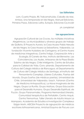 107
Las Editoriales
Lom, Cuarto Propio, Ril, Tralcamahuida, Caballo de Mar,
Ambos, Una temporada en Isla Negra, Manual Ediciones,
Primeros Pasos, Ediciones Lolita, Eutopía, Ediciones Co.incidir
¡A completar!
Las agrupaciones
Agrupación Cultural de Las Cruces, las múltiples iniciativas
Alegrémicas, La Municipalidad y diversos grupos de trabajo
de Quillota, El Proyecto Aurora, la Casa Museo Pablo Neruda
de Isla Negra, la Casa Museo La Sebastiana, Valparaíso, La
fundación Vicente Huidobro de Cartagena, el Centro Huara
de medicinas integrativas, Centro Índigo, Corporación Arte y
Ecología, El Canelo de Nos, Instituto del Bienestar, Las
Coincidencias, Los Azules, Artesanos de la Plaza Eladio
Sobrino de Isla Negra, Chile Inteligente, Centro de Estudios
para la Calidad de Vida, Cons- pirando, Departamento de
Cultura del Colegio Médico de Rancagua, el Departamento
de Cultura del Colegio Médico de Santiago, el Instituto del
Pensamiento Complejo, Líderes Culturales, Poetas del
Mundo, Grupo Sueños (de médicos poetas), Universidad de
Chile, Universidad de Valparaíso, Usach, Yohanan (Centro
de Medicina Antroposófica), La Nave Imaginaria de Isla
Negra, Grupo La Runfla, Grupo Matices, Grupo Educación
para el Desarrollo Humano, Grupo Desarrollo Espiritual, de
Pucón, Grupo Paranormales, Programa Hermandad Literaria,
Comunidad terapéutica de Peñalolén, Centro Arqué,
Centro Tremonhue, Taller Literario de Adulto Mayor La
Mampara, Academia de Estudios e Investigación Complexus
Edgar Morín, AEICEM Proyecto de agrupación de médicos
escritores latinoamericanos, Amistad Esquina de Pocuro con
 