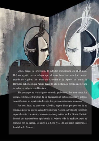 11
Zeus, luego, se arrepintió, lo admitió nuevamente en el Olimpo.
Hefesto siguió con su trabajo, que alcanzó frutos tan notables como el
escudo de Aquiles, los arcos de Artemisa y de Apolo, las armas de
Hércules, la hoz con que Perseo decapitó a la medusa, la corona que llevaba
Ariadna en su boda con Dionisos…
Sin embargo, su vida siguió teniendo problemas. Por una parte, los
dioses, elitistas, se burlaban de su dedicación al trabajo manual y, estetas,
descalificaban su apariencia de cojo, feo, permanentemente sudoroso.
Por otro lado, se casó con Afrodita, según dicen por presión de su
madre, a pesar de que su verdadero amor era Atenea. Afrodita le fue infiel,
especialmente con Ares el menos creativo y artista de los dioses. Hefesto
intentó un acercamiento apasionado a Atenea, ella lo rechazó, pero se
manchó con su semen, lo lanzó a la tierra y… de allí nació Erictonio, el
fundador de Atenas.
 