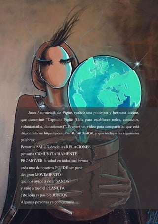 14
Juan Azurmendi, de Pigúe, realizó una poderosa y hermosa acción,
que denominó “Capitulo Pigüé (Guía para establecer redes, contactos,
voluntariados, donaciones)”. Preparó un video para compartirla, que está
disponible en: https://youtu.be/-Rm801kafG0, y que incluye las siguientes
palabras:
Pensar la SALUD desde las RELACIONES…
pensarla COMUNITARIAMENTE…
PROMOVER la salud en todas sus formas…
cada uno de nosotros PUEDE ser parte
del gran MOVIMIENTO
que nos ayude a estar SANOS
y sane a todo el PLANETA
esto solo es posible JUNTOS
Algunas personas ya comenzaron…
 